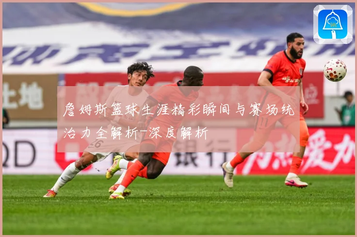 詹姆斯篮球生涯精彩瞬间与赛场统治力全解析-深度解析