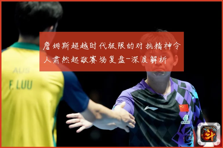 詹姆斯超越时代极限的对抗精神令人肃然起敬赛场复盘-深度解析