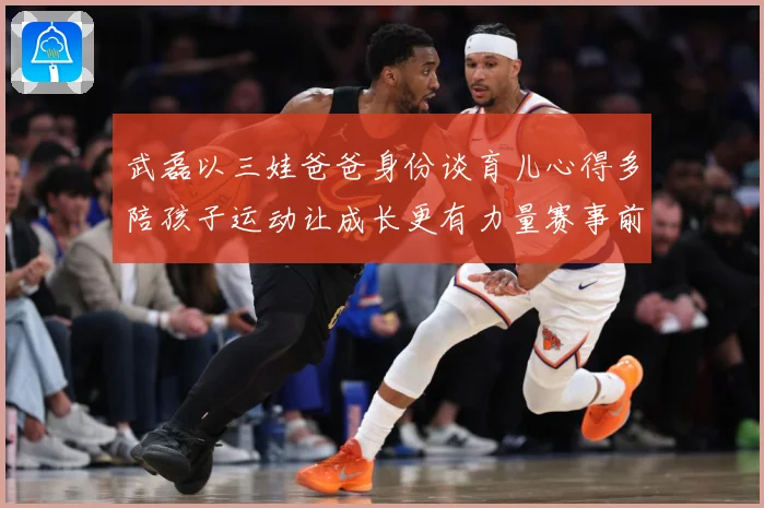 武磊以三娃爸爸身份谈育儿心得多陪孩子运动让成长更有力量赛事前瞻-深度解析