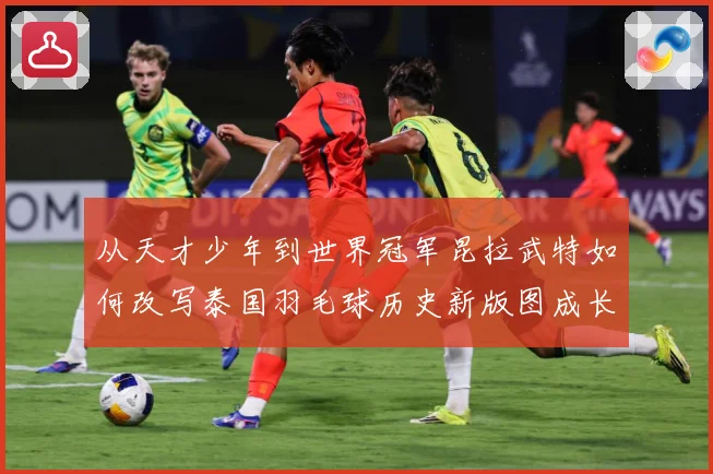 从天才少年到世界冠军昆拉武特如何改写泰国羽毛球历史新版图成长观察-深度解析