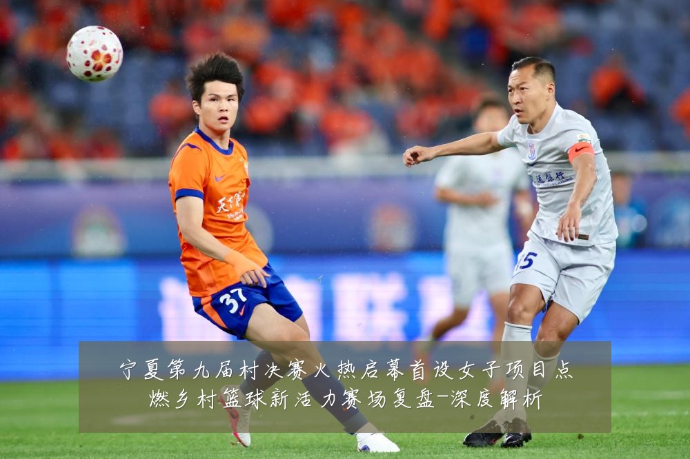 宁夏第九届村决赛火热启幕首设女子项目点燃乡村篮球新活力赛场复盘-深度解析